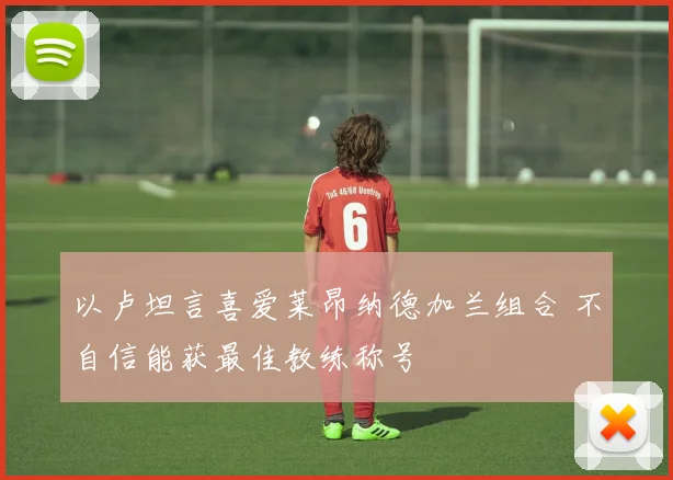 以卢坦言喜爱莱昂纳德加兰组合 不自信能获最佳教练称号