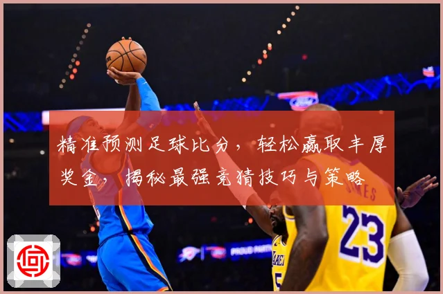 精准预测足球比分，轻松赢取丰厚奖金，揭秘最强竞猜技巧与策略