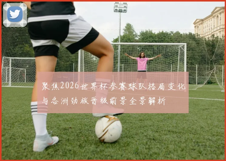聚焦2026世界杯参赛球队格局变化与各洲劲旅晋级前景全景解析