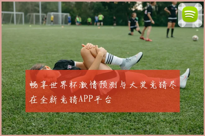 畅享世界杯激情预测与大奖竞猜尽在全新竞猜APP平台