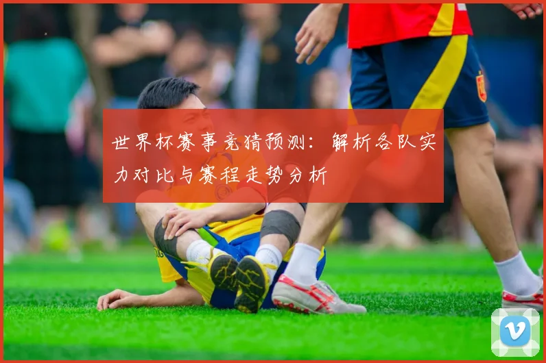 世界杯赛事竞猜预测：解析各队实力对比与赛程走势分析