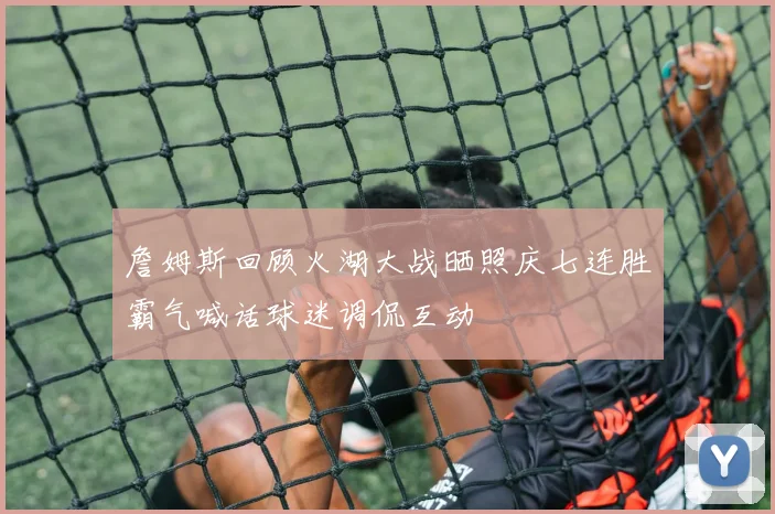 詹姆斯回顾火湖大战晒照庆七连胜霸气喊话球迷调侃互动