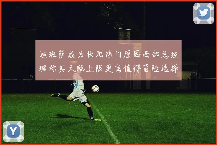 迪班萨成为状元热门原因西部总经理称其天赋上限更高值得冒险选择