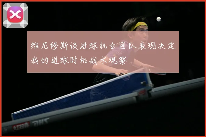 维尼修斯谈进球机会团队表现决定我的进球时机战术观察