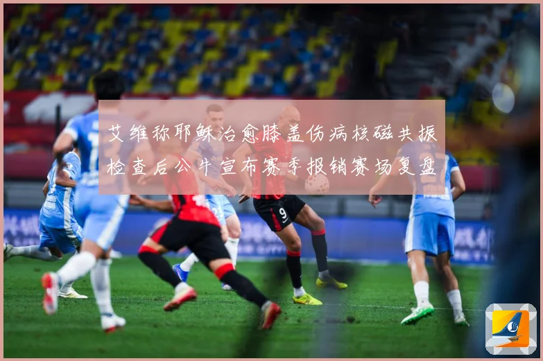 艾维称耶稣治愈膝盖伤病核磁共振检查后公牛宣布赛季报销赛场复盘