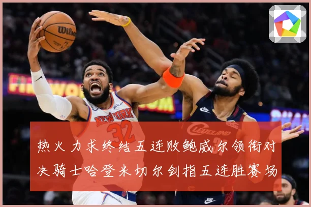 热火力求终结五连败鲍威尔领衔对决骑士哈登米切尔剑指五连胜赛场复盘