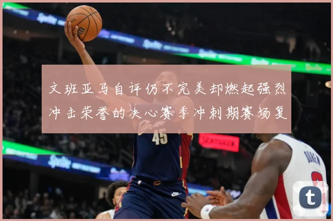 文班亚马自评仍不完美却燃起强烈冲击荣誉的决心赛季冲刺期赛场复盘