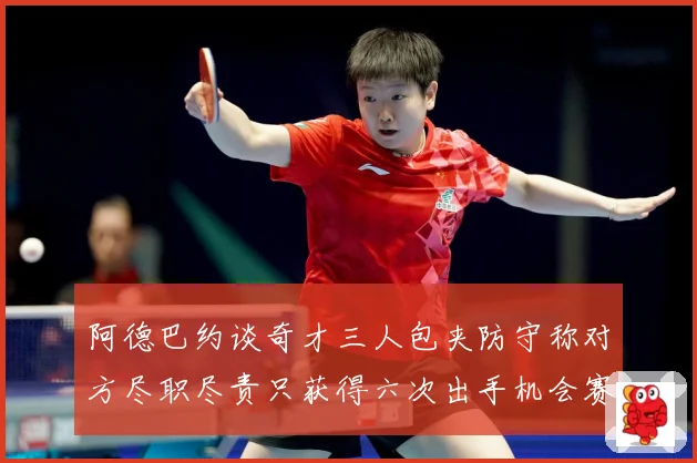 阿德巴约谈奇才三人包夹防守称对方尽职尽责只获得六次出手机会赛场复盘