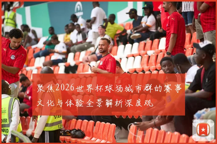 聚焦2026世界杯球场城市群的赛事文化与体验全景解析深度观