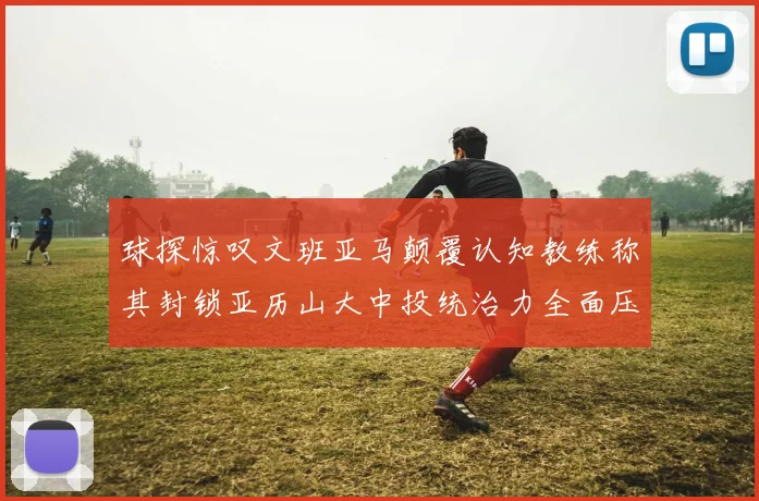 球探惊叹文班亚马颠覆认知教练称其封锁亚历山大中投统治力全面压制