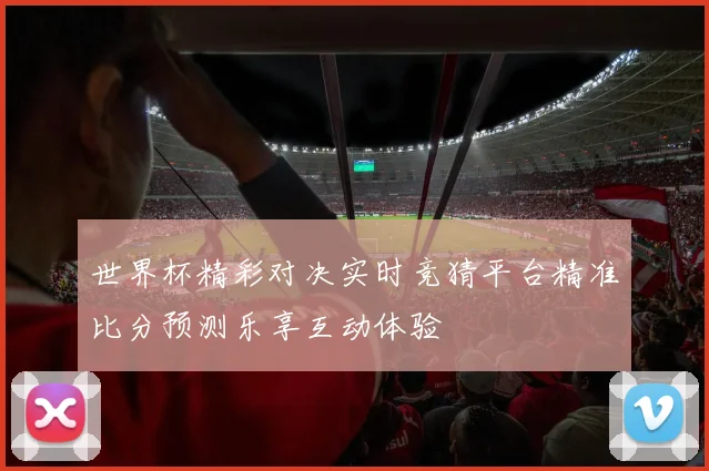 世界杯精彩对决实时竞猜平台精准比分预测乐享互动体验