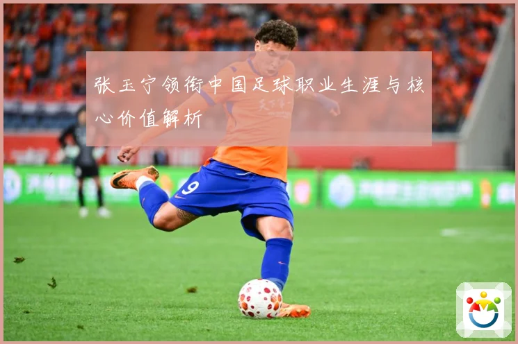 张玉宁领衔中国足球职业生涯与核心价值解析
