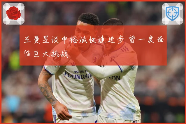 王曼昱谈申裕斌快速进步 曾一度面临巨大挑战