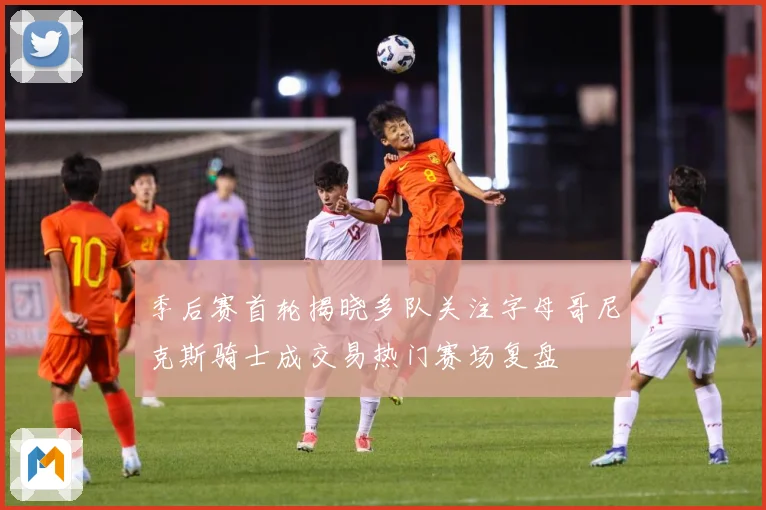 季后赛首轮揭晓多队关注字母哥尼克斯骑士成交易热门赛场复盘